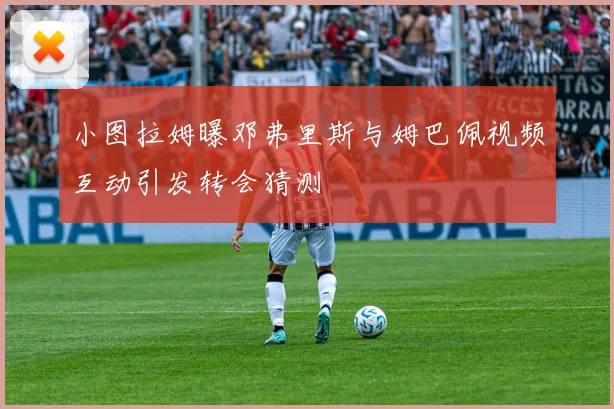 小图拉姆曝邓弗里斯与姆巴佩视频互动引发转会猜测