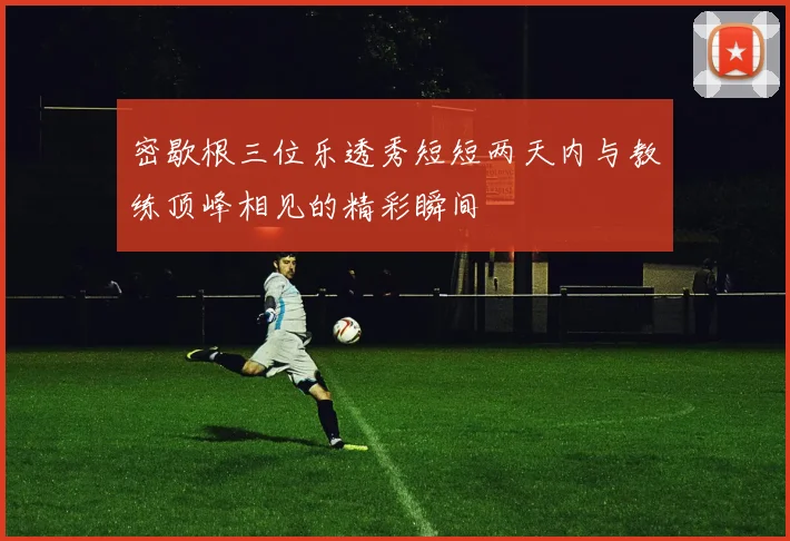 密歇根三位乐透秀短短两天内与教练顶峰相见的精彩瞬间