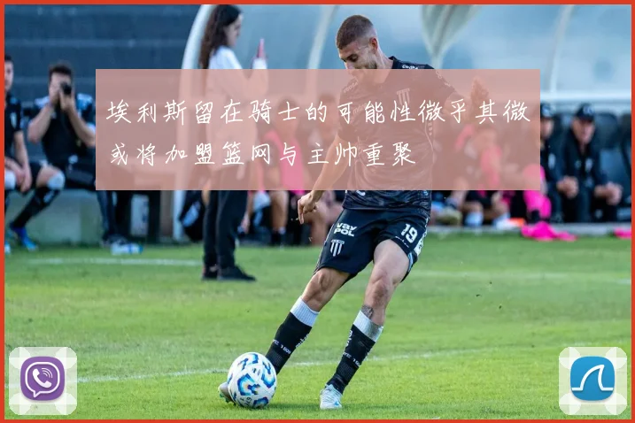 埃利斯留在骑士的可能性微乎其微或将加盟篮网与主帅重聚
