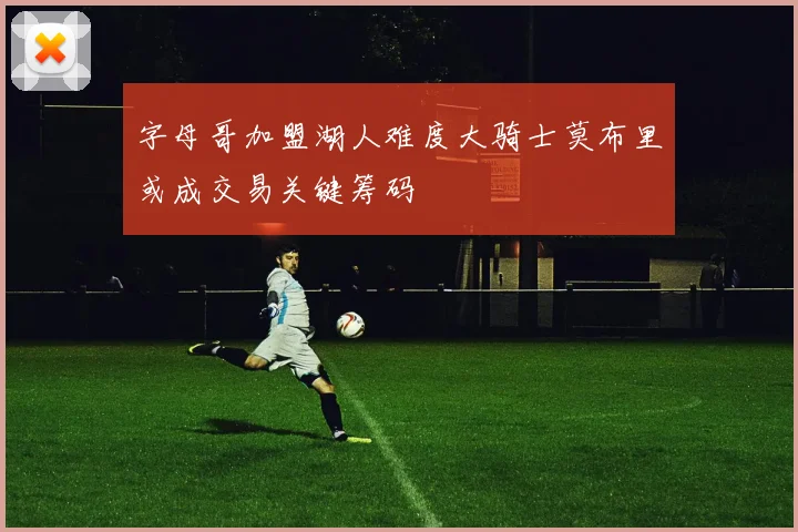 字母哥加盟湖人难度大骑士莫布里或成交易关键筹码