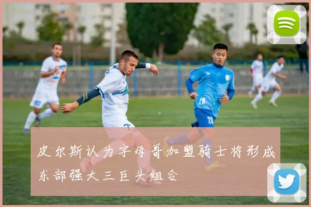 皮尔斯认为字母哥加盟骑士将形成东部强大三巨头组合