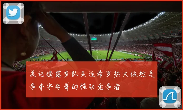 美记透露多队关注希罗热火依然是争夺字母哥的强劲竞争者
