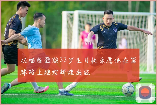 祝福陈盈骏33岁生日快乐愿他在篮球路上继续辉煌成就
