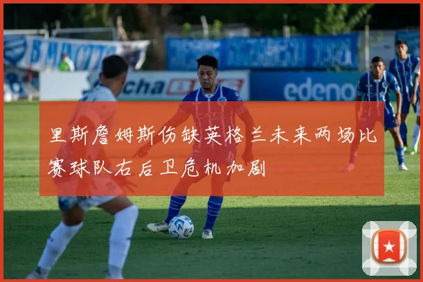里斯詹姆斯伤缺英格兰未来两场比赛球队右后卫危机加剧