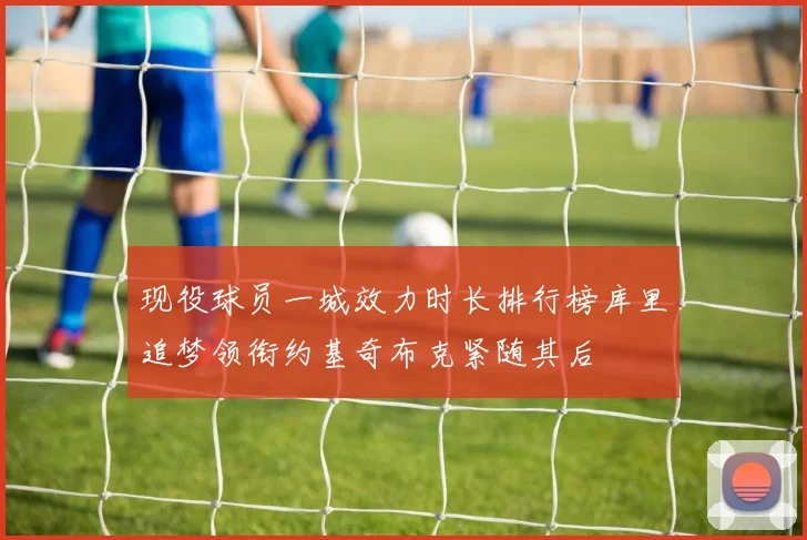 现役球员一城效力时长排行榜库里追梦领衔约基奇布克紧随其后