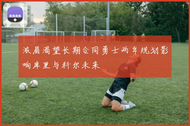 浓眉渴望长期合同勇士两年规划影响库里与科尔未来